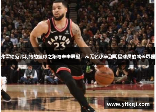 弗雷德范弗利特的篮球之路与未来展望：从无名小卒到明星球员的成长历程